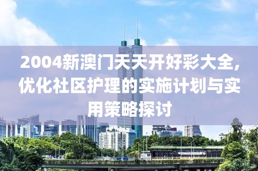 2004新澳门天天开好彩大全,优化社区护理的实施计划与实用策略探讨