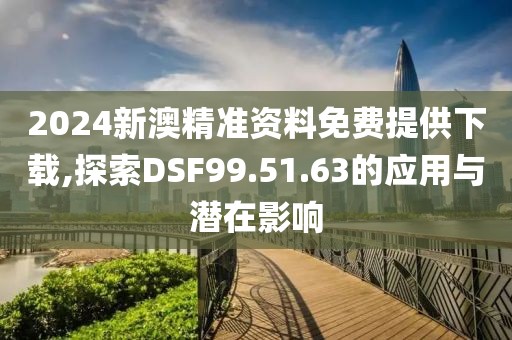 2024新澳精准资料免费提供下载,探索DSF99.51.63的应用与潜在影响