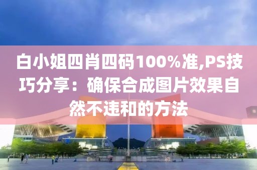 白小姐四肖四码100%准,PS技巧分享：确保合成图片效果自然不违和的方法