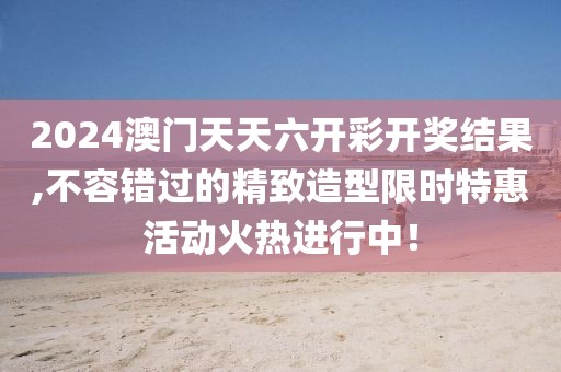 2024澳门天天六开彩开奖结果,不容错过的精致造型限时特惠活动火热进行中！