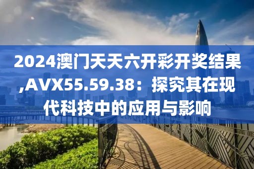2024澳门天天六开彩开奖结果,AVX55.59.38：探究其在现代科技中的应用与影响