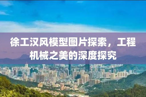 徐工汉风模型图片探索，工程机械之美的深度探究