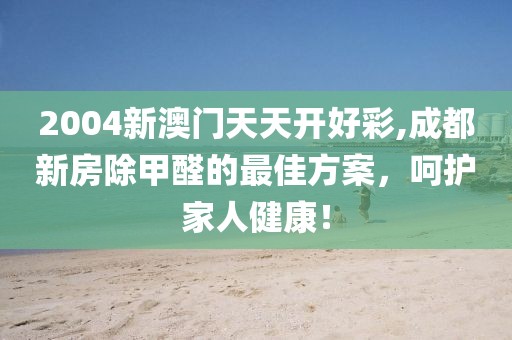 2004新澳门天天开好彩,成都新房除甲醛的最佳方案，呵护家人健康！