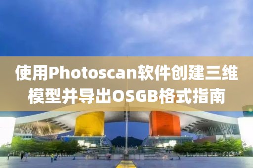 使用Photoscan软件创建三维模型并导出OSGB格式指南