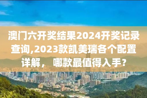 澳门六开奖结果2024开奖记录查询,2023款凯美瑞各个配置详解， 哪款最值得入手？