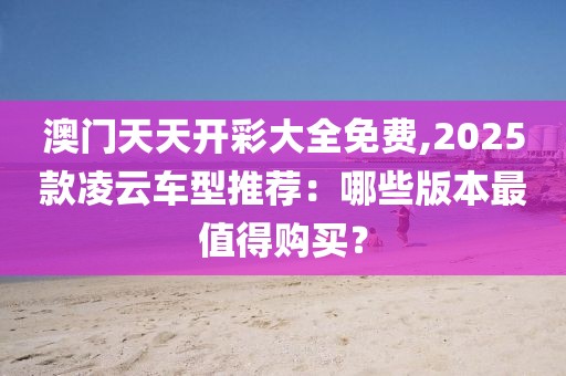 澳门天天开彩大全免费,2025款凌云车型推荐：哪些版本最值得购买？
