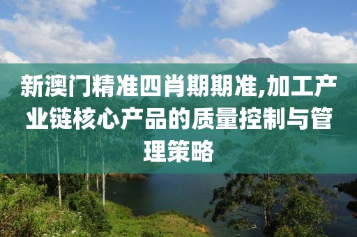新澳门精准四肖期期准,加工产业链核心产品的质量控制与管理策略