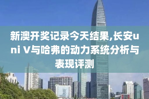 新澳开奖记录今天结果,长安uni V与哈弗的动力系统分析与表现评测