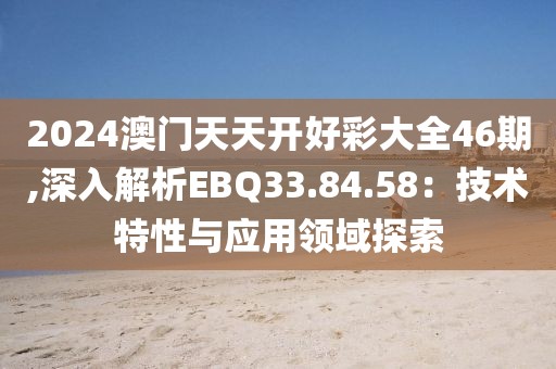2024澳门天天开好彩大全46期,深入解析EBQ33.84.58：技术特性与应用领域探索