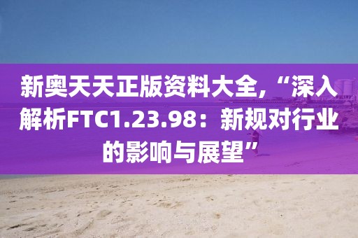 新奥天天正版资料大全,“深入解析FTC1.23.98：新规对行业的影响与展望”