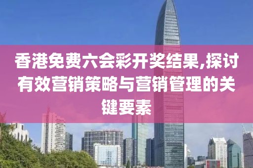香港免费六会彩开奖结果,探讨有效营销策略与营销管理的关键要素