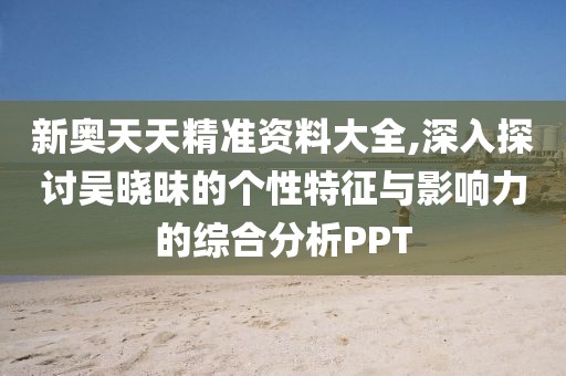 新奥天天精准资料大全,深入探讨吴晓昧的个性特征与影响力的综合分析PPT