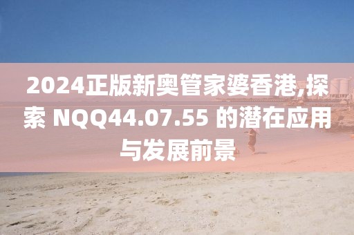 2024正版新奥管家婆香港,探索 NQQ44.07.55 的潜在应用与发展前景