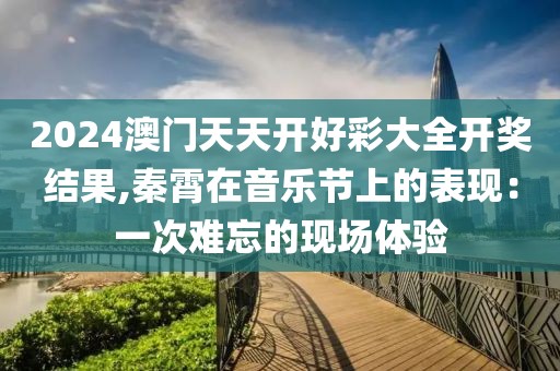 2024澳门天天开好彩大全开奖结果,秦霄在音乐节上的表现：一次难忘的现场体验