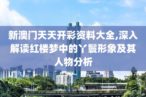 新澳门天天开彩资料大全,深入解读红楼梦中的丫鬟形象及其人物分析