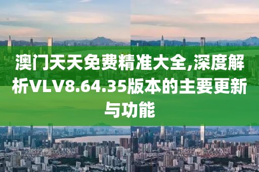 澳门天天免费精准大全,深度解析VLV8.64.35版本的主要更新与功能