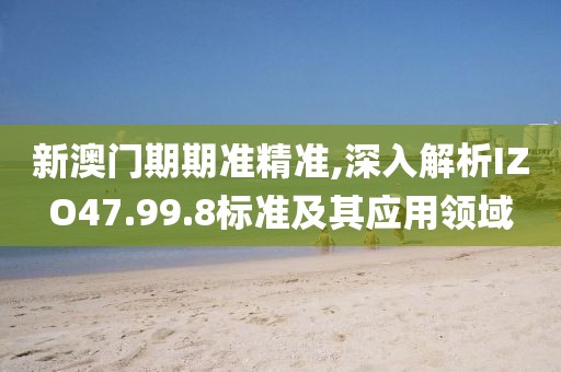 新澳门期期准精准,深入解析IZO47.99.8标准及其应用领域
