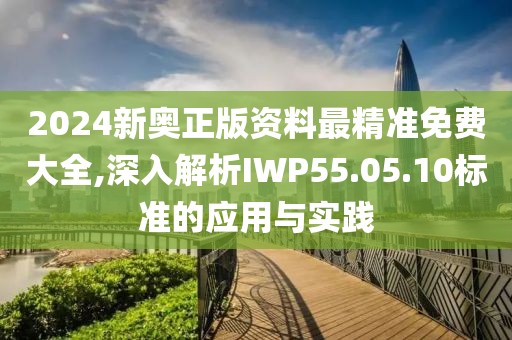 2024新奥正版资料最精准免费大全,深入解析IWP55.05.10标准的应用与实践