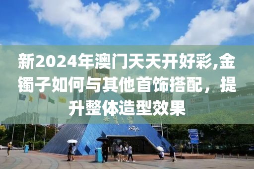 新2024年澳门天天开好彩,金镯子如何与其他首饰搭配，提升整体造型效果