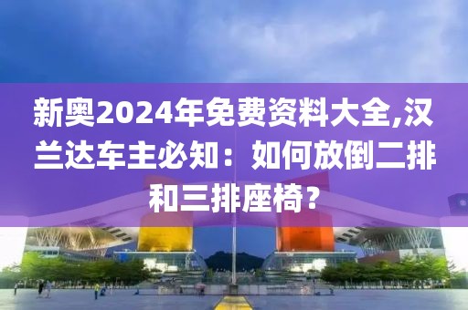 新奥2024年免费资料大全,汉兰达车主必知：如何放倒二排和三排座椅？