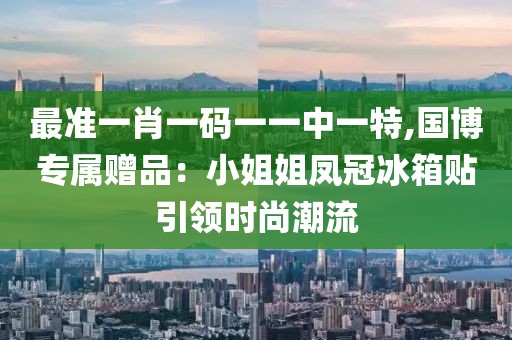 最准一肖一码一一中一特,国博专属赠品：小姐姐凤冠冰箱贴引领时尚潮流