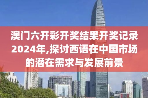 澳门六开彩开奖结果开奖记录2024年,探讨西语在中国市场的潜在需求与发展前景