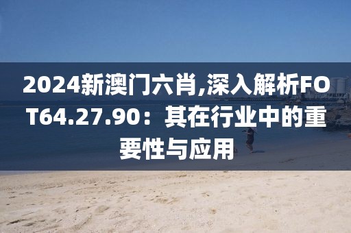 2024新澳门六肖,深入解析FOT64.27.90：其在行业中的重要性与应用