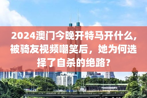 2024澳门今晚开特马开什么,被骑友视频嘲笑后，她为何选择了自杀的绝路？