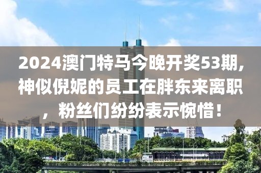 2024澳门特马今晚开奖53期,神似倪妮的员工在胖东来离职，粉丝们纷纷表示惋惜！