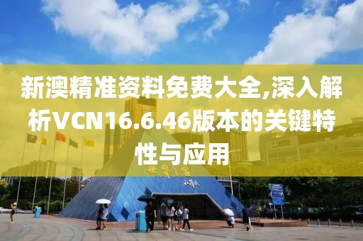 新澳精准资料免费大全,深入解析VCN16.6.46版本的关键特性与应用