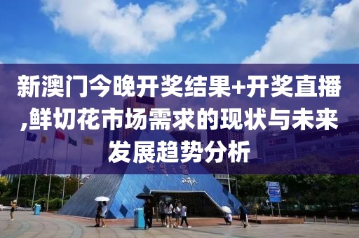 新澳门今晚开奖结果+开奖直播,鲜切花市场需求的现状与未来发展趋势分析