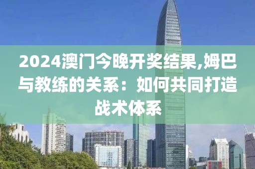 2024澳门今晚开奖结果,姆巴与教练的关系：如何共同打造战术体系