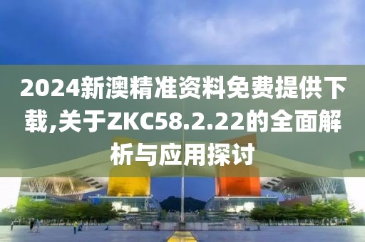 2024新澳精准资料免费提供下载,关于ZKC58.2.22的全面解析与应用探讨
