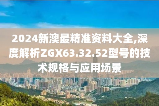 2024新澳最精准资料大全,深度解析ZGX63.32.52型号的技术规格与应用场景