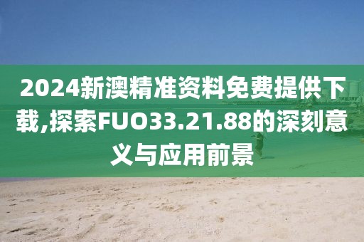 2024新澳精准资料免费提供下载,探索FUO33.21.88的深刻意义与应用前景