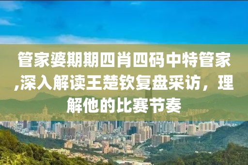 管家婆期期四肖四码中特管家,深入解读王楚钦复盘采访，理解他的比赛节奏
