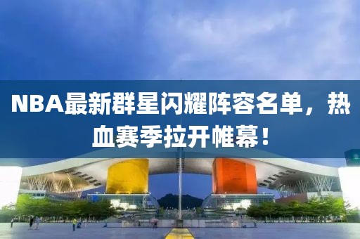 NBA最新群星闪耀阵容名单，热血赛季拉开帷幕！
