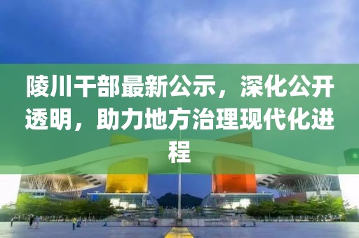 陵川干部最新公示，深化公开透明，助力地方治理现代化进程