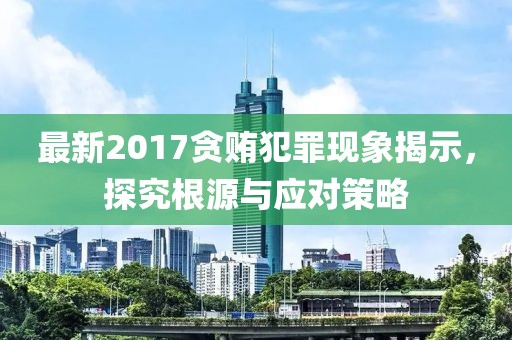 最新2017贪贿犯罪现象揭示，探究根源与应对策略