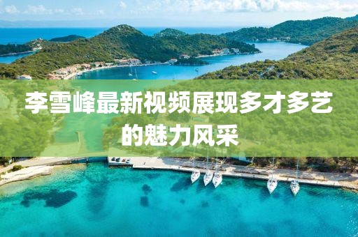 李雪峰最新视频展现多才多艺的魅力风采