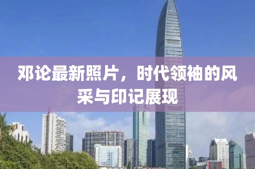 邓论最新照片，时代领袖的风采与印记展现