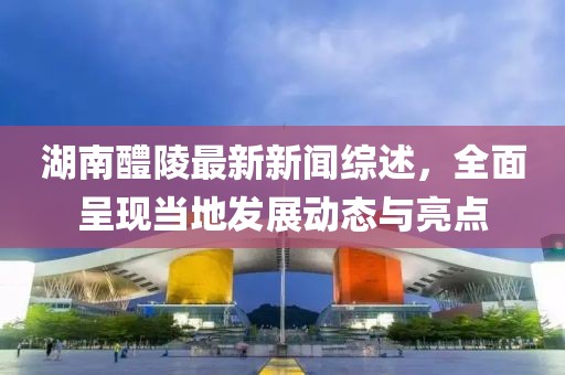 湖南醴陵最新新闻综述，全面呈现当地发展动态与亮点