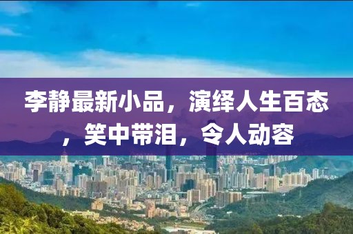 李静最新小品，演绎人生百态，笑中带泪，令人动容
