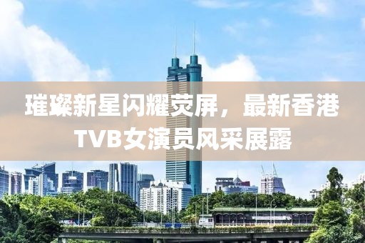璀璨新星闪耀荧屏，最新香港TVB女演员风采展露