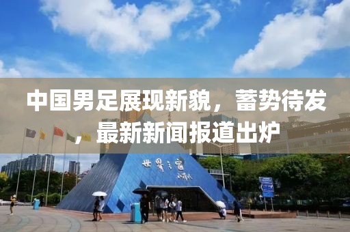 中国男足展现新貌，蓄势待发，最新新闻报道出炉