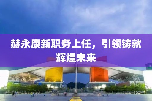 赫永康新职务上任，引领铸就辉煌未来
