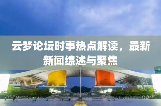 云梦论坛时事热点解读，最新新闻综述与聚焦
