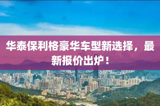 华泰保利格豪华车型新选择，最新报价出炉！