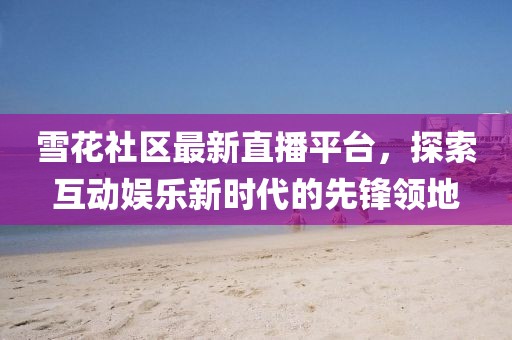 雪花社区最新直播平台，探索互动娱乐新时代的先锋领地
