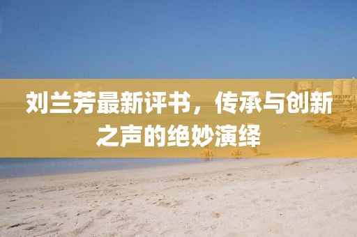 刘兰芳最新评书，传承与创新之声的绝妙演绎